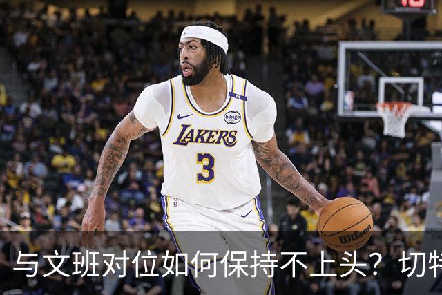 与文班对位如何保持不上头？切特：在侵略性与阅读比赛间找平衡
